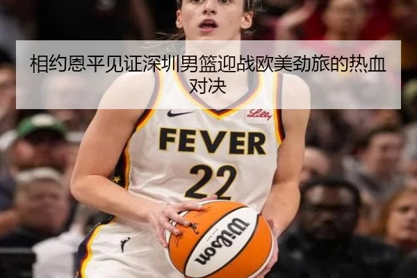 相约恩平见证深圳男篮迎战欧美劲旅的热血对决 - TIANBO